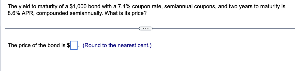 The yield to maturity of a $1,000 bond with a 7.4% coupon rate, semiannual coupons, and two years to maturity is
8.6% APR, compounded semiannually. What is its price?
The price of the bond is $
(Round to the nearest cent.)