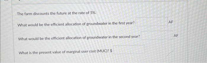 The farm discounts the future at the rate of 5%.
What would be the efficient allocation of groundwater in the first year?
What would be the efficient allocation of groundwater in the second year?
What is the present value of marginal user cost (MUC)? $
AF
AF