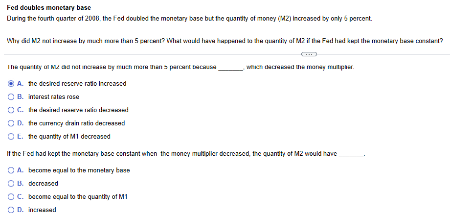 Fed doubles monetary base
During the fourth quarter of 2008, the Fed doubled the monetary base but the quantity of money (M2) increased by only 5 percent.
Why did M2 not increase by much more than 5 percent? What would have happened to the quantity of M2 if the Fed had kept the monetary base constant?
The quantity of MZ did not increase by much more than 5 percent because
A. the desired reserve ratio increased
O B. interest rates rose
O C. the desired reserve ratio decreased
O D. the currency drain ratio decreased
O E. the quantity of M1 decreased
If the Fed had kept the monetary base constant when the money multiplier decreased, the quantity of M2 would have
O A. become equal to the monetary base
B. decreased
which decreased the money multiplier.
O C. become equal to the quantity of M1
O D. increased