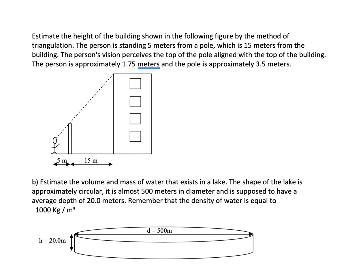Estimate the height of the building shown in the following figure by the method of
triangulation. The person is standing 5 meters from a pole, which is 15 meters from the
building. The person's vision perceives the top of the pole aligned with the top of the building.
The person is approximately 1.75 meters and the pole is approximately 3.5 meters.
15 m
b) Estimate the volume and mass of water that exists in a lake. The shape of the lake is
approximately circular, it is almost 500 meters in diameter and is supposed to have a
average depth of 20.0 meters. Remember that the density of water is equal to
1000 Kg / m3
d= 500m
h = 20.0m
