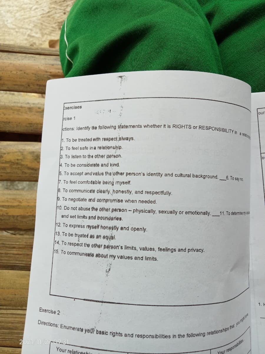 ctions: Identify the following atatements whether it is RIGHTS or RESPONSIBILITY in a relation
Exercises
Jour
rcise 1
1. To be treated with respect.always.
2. To feel safe ina relationship.
3. To listen to the ether persen.
4. To be considerate and kind.
5. To accept and value the other person's identity and cultural background. 6. To say no
7. To feel comfotable being myself.
8. To communicate slearly, honestily, and respectfully.
9. To negotiate and cempromise when needed.
10. Do not abuse the other person- physically, sexually or emotionaly. 11. To detemine m iaa
and set limits and boundaries.
12. To express myself honestly and openly.
13. To be treated as an eqysi.
14. To respect th ether person's limits, values, feelings and privacy.
15. To communisate about my values and limits.
1. H
Exercise 2
2021/11/27-023
Your relations hín
Ynur responsibites.
