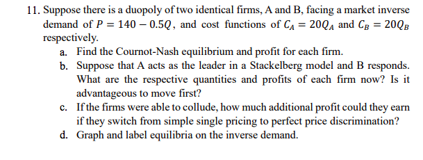 11. Suppose there is a duopoly of two identical firms, A and B, facing a market inverse
demand of P = 140 – 0.5Q, and cost functions of CA = 20QA and Cg = 20QB
respectively.
a. Find the Cournot-Nash equilibrium and profit for each firm.
b. Suppose that A acts as the leader in a Stackelberg model and B responds.
What are the respective quantities and profits of each firm now? Is it
advantageous to move first?
c. If the firms were able to collude, how much additional profit could they earn
if they switch from simple single pricing to perfect price discrimination?
d. Graph and label equilibria on the inverse demand.
