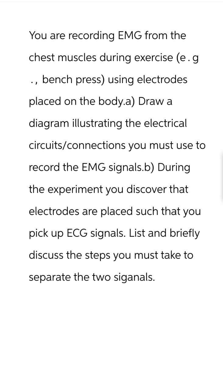You are recording EMG from the
chest muscles during exercise (e.g
., bench press) using electrodes
placed on the body.a) Draw a
diagram illustrating the electrical
circuits/connections you must use to
record the EMG signals.b) During
the experiment you discover that
electrodes are placed such that you
pick up ECG signals. List and briefly
discuss the steps you must take to
separate the two siganals.