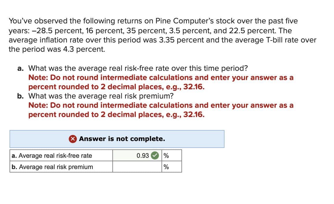 You've observed the following returns on Pine Computer's stock over the past five
years: -28.5 percent, 16 percent, 35 percent, 3.5 percent, and 22.5 percent. The
average inflation rate over this period was 3.35 percent and the average T-bill rate over
the period was 4.3 percent.
a. What was the average real risk-free rate over this time period?
Note: Do not round intermediate calculations and enter your answer as a
percent rounded to 2 decimal places, e.g., 32.16.
b. What was the average real risk premium?
Note: Do not round intermediate calculations and enter your answer as a
percent rounded to 2 decimal places, e.g., 32.16.
Answer is not complete.
a. Average real risk-free rate
b. Average real risk premium
0.93
%
%