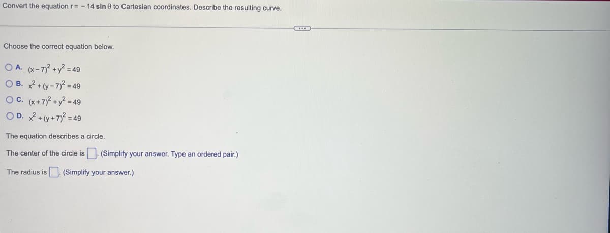 Convert the equation r= -14 sin 0 to Cartesian coordinates. Describe the resulting curve.
Choose the correct equation below.
OA. (x-7)² + y² = 49
OB. x² + (y-7)2 = 49
OC. (x+7)² + y² = 49
OD. x² + (y+7)² = 49
The equation describes a circle.
The center of the circle is. (Simplify your answer. Type an ordered pair.)
The radius is. (Simplify your answer.)