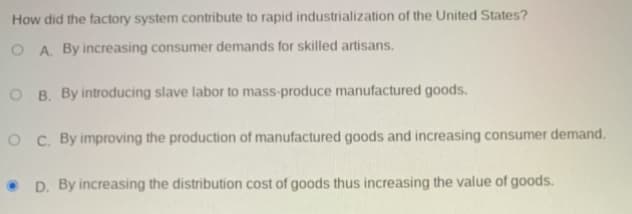 How did the factory system contribute to rapid industrialization of the United States?
O A. By increasing consumer demands for skilled artisans.
O B. By introducing slave labor to mass-produce manufactured goods.
O C. By improving the production of manufactured goods and increasing consumer demand.
• D. By increasing the distribution cost of goods thus increasing the value of goods.
