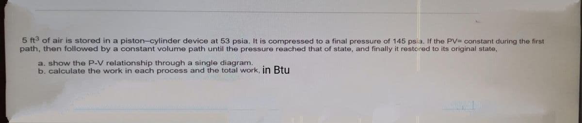 5 ft3 of air is stored in a piston-cylinder device at 53 psia. It is compressed to a final pressure of 145 psia. If the PV= constant during the first
path, then followed by a constant volume path until the pressure reached that of state, and finally it restcred to its original state,
a. show the P-V relationship through a single diagram.
b. calculate the work in each process and the total work, In Btu

