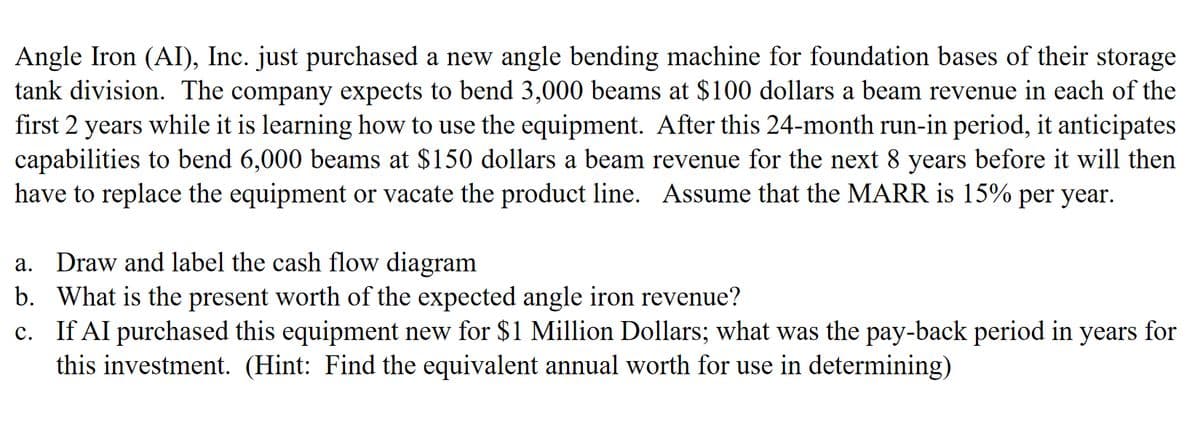 Angle Iron (AI), Inc. just purchased a new angle bending machine for foundation bases of their storage
tank division. The company expects to bend 3,000 beams at $100 dollars a beam revenue in each of the
first 2 years while it is learning how to use the equipment. After this 24-month run-in period, it anticipates
capabilities to bend 6,000 beams at $150 dollars a beam revenue for the next 8 years before it will then
have to replace the equipment or vacate the product line. Assume that the MARR is 15% per year.
a. Draw and label the cash flow diagram
b. What is the present worth of the expected angle iron revenue?
c. If AI purchased this equipment new for $1 Million Dollars; what was the pay-back period in years for
this investment. (Hint: Find the equivalent annual worth for use in determining)