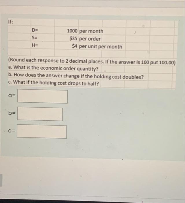 If:
(Round each response to 2 decimal places. If the answer is 100 put 100.00)
a. What is the economic order quantity?
a=
D=
S=
H=
b. How does the answer change if the holding cost doubles?
c. What if the holding cost drops to half?
b=
1000 per month
$35 per order
$4 per unit per month
C=