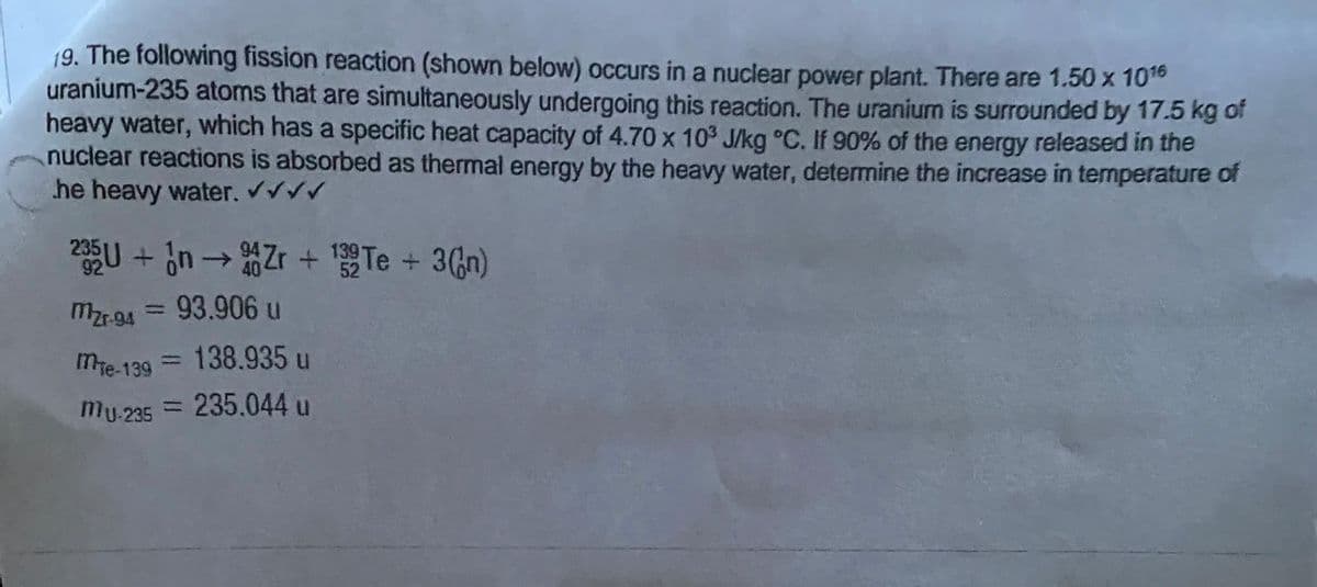 19. The following fission reaction (shown below) occurs in a nuclear power plant. There are 1.50 x 1016
uranium-235 atoms that are simultaneously undergoing this reaction. The uranium is surrounded by 17.5 kg of
heavy water, which has a specific heat capacity of 4.70 x 10³ J/kg °C. If 90% of the energy released in the
nuclear reactions is absorbed as thermal energy by the heavy water, determine the increase in temperature of
he heavy water. ✔✔✔✔
235U+n→ Zr + 139 Te + 3(n)
92
40
52
mzr-94 = 93.906 u
MTe-139 = 138.935 u
Mu-235 = 235.044 u