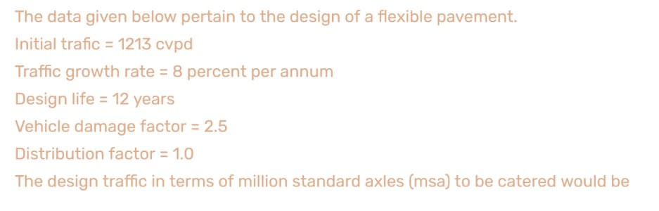 The data given below pertain to the design of a flexible pavement.
Initial trafic = 1213 cvpd
Traffic growth rate = 8 percent per annum
Design life = 12 years
Vehicle damage factor = 2.5
Distribution factor = 1.0
The design traffic in terms of million standard axles (msa) to be catered would be