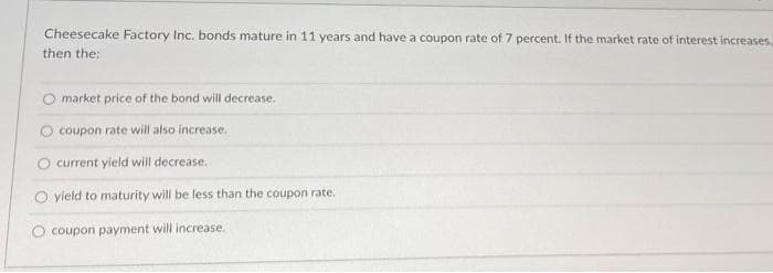 Cheesecake Factory Inc. bonds mature in 11 years and have a coupon rate of 7 percent. If the market rate of interest increases...
then the:
market price of the bond will decrease.
coupon rate will also increase.
current yield will decrease.
O yield to maturity will be less than the coupon rate.
coupon payment will increase.