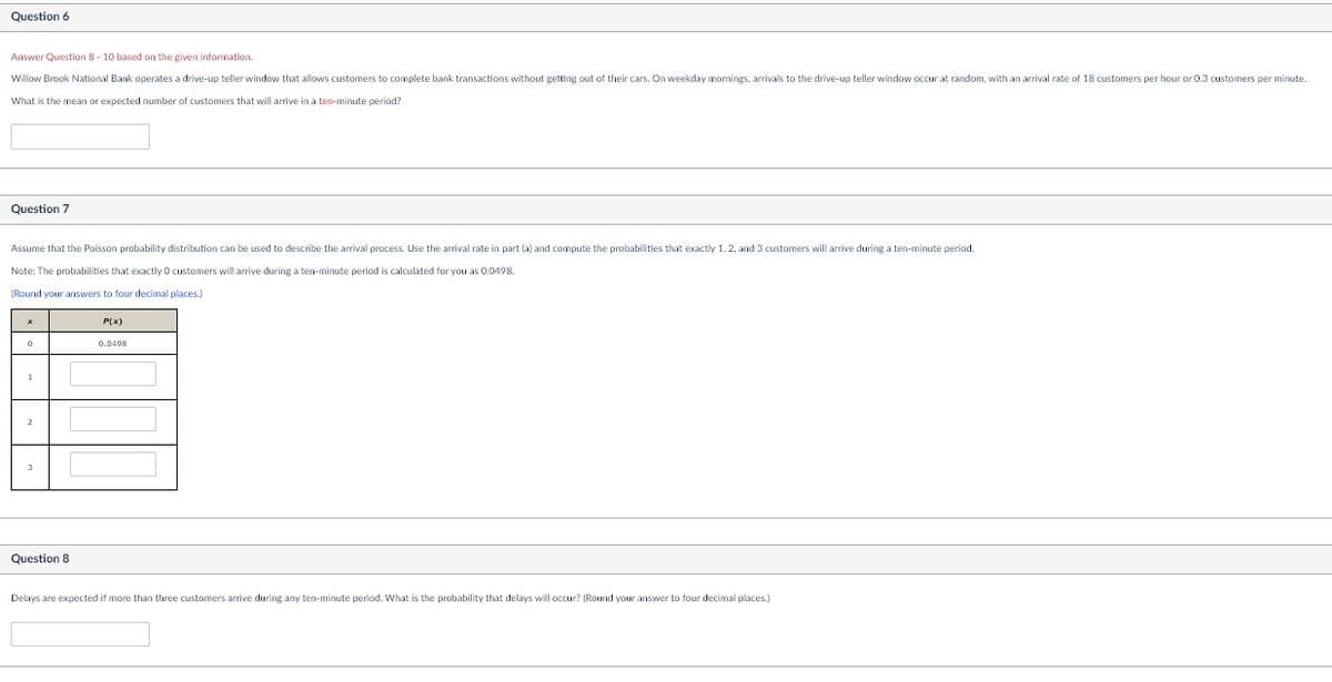 Question 6
Answer Question 8-10 based on the given information.
Willow Brook National Bank operates a drive-up teller window that allows customers to complete bank transactions without getting out of their cars. On weekday mornings, arrivals to the drive-up teller window occur at random, with an arrival rate of 18 customers per hour or 0.3 customers per minute.
What is the mean or expected number of customers that will arrive in a ten-minute period?
Question 7
Assume that the Poisson probability distribution can be used to describe the arrival process. Use the arrival rate in part (a) and compute the probabilities that exactly 1, 2, and 3 customers will arrive during a ten-minute period.
Note: The probabilities that exactly 0 customers will arrive during a ten-minute period is calculated for you as 0.0498.
(Round your answers to four decimal places.)
1
Question 8
P(x)
0.0498
Delays are expected if more than three customers arrive during any ten-minute period. What is the probability that delays will occur? (Round your answer to four decimal places.)