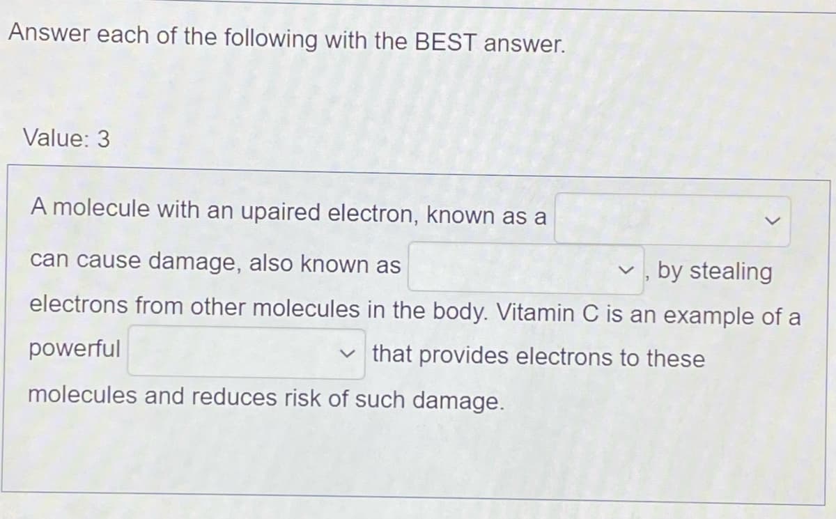 Answer each of the following with the BEST answer.
Value: 3
A molecule with an upaired electron, known as a
can cause damage, also known as
v , by stealing
electrons from other molecules in the body. Vitamin C is an example of a
powerful
v that provides electrons to these
molecules and reduces risk of such damage.
