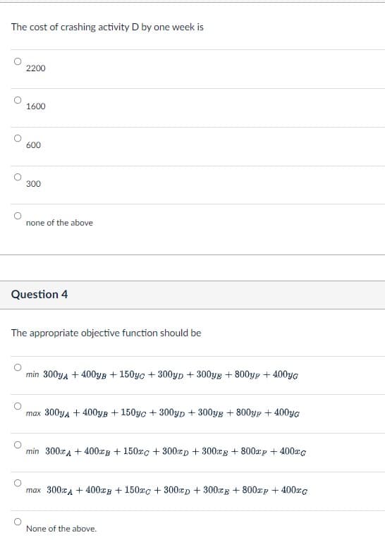 The cost of crashing activity D by one week is
О
О
о
2200
1600
600
300
none of the above
Question 4
The appropriate objective function should be
min 300уA +400уB +150yc+300YD + 300YE+800y+400yG
max 300yдA +400уB + 150уc +300yD + 300yE+800y + 400yG
min 300x400xB + 150x + 300гp + 300g + 800xp + 400xc
max 300 +400B + 150x + 300cp + 300g + 800xp + 400xc
None of the above.