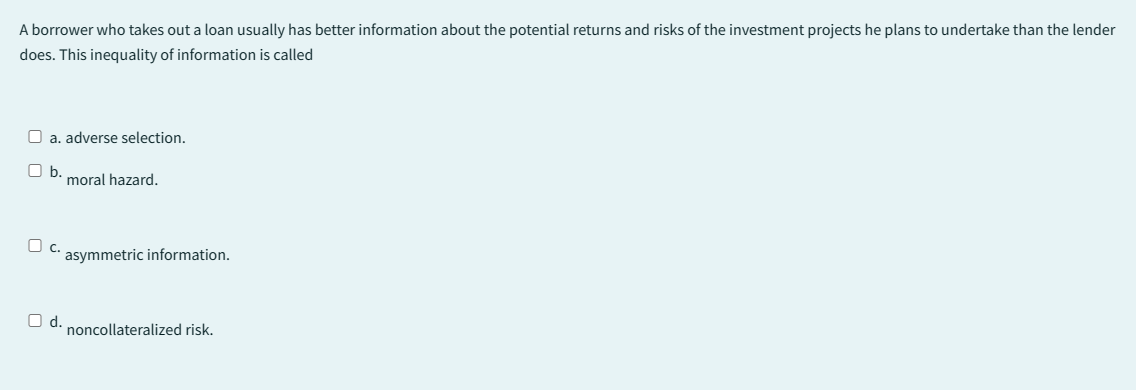 A borrower who takes out a loan usually has better information about the potential returns and risks of the investment projects he plans to undertake than the lender
does. This inequality of information is called
O a. adverse selection.
b.
moral hazard.
C. asymmetric information.
O d.
noncollateralized risk.