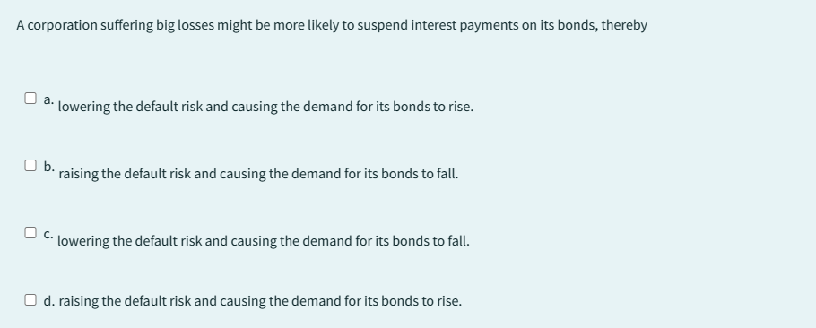 A corporation suffering big losses might be more likely to suspend interest payments on its bonds, thereby
☐a.
lowering the default risk and causing the demand for its bonds to rise.
O b.
raising the default risk and causing the demand for its bonds to fall.
C. lowering the default risk and causing the demand for its bonds to fall.
O d. raising the default risk and causing the demand for its bonds to rise.