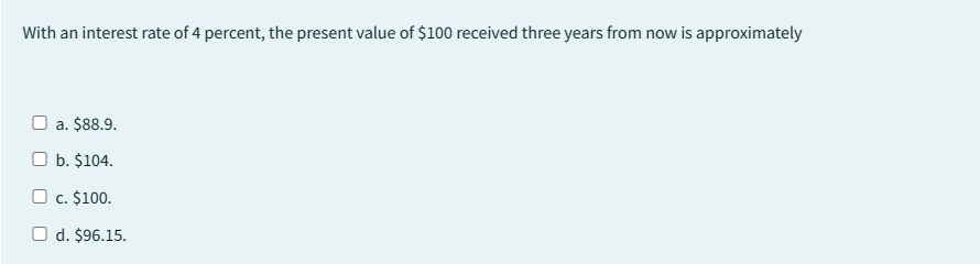 With an interest rate of 4 percent, the present value of $100 received three years from now is approximately
a. $88.9.
b. $104.
O c. $100.
O d. $96.15.