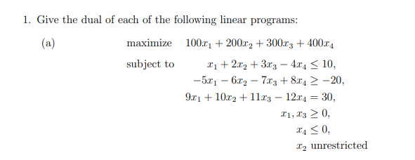 1. Give the dual of each of the following linear programs:
(a)
maximize 100x₁ + 200x2 + 300x3 + 400x4
subject to
x1+2x2+3x3 - 4x ≤ 10,
-5x16x27x3+8x4
-20,
9x1+102+11x3-12x4 = 30,
X1, X30,
x40,
x2 unrestricted