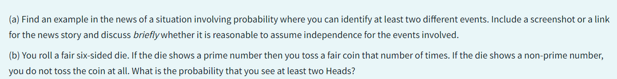 (a)
Find an example in the news of a situation involving probability where you can identify at least two different events. Include a screenshot or a link
for the news story and discuss briefly whether it is reasonable to assume independence for the events involved.
(b) You roll a fair six-sided die. If the die shows a prime number then you toss a fair coin that number of times. If the die shows a non-prime number,
you do not toss the coin at all. What is the probability that you see at least two Heads?