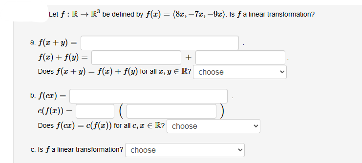 Let f: R → R³ be defined by f(x) = (8x, -7x, -9x). Is ƒ a linear transformation?
a. f(x + y)
=
f(x) + f(y)
+
Does f(x + y) = f(x) + f(y) for all x, y = R? choose
b. f(cx) =
=
c(f(x)) =
Does f(cx) = c(f(x)) for all c, x = R? choose
c. Is f a linear transformation? choose