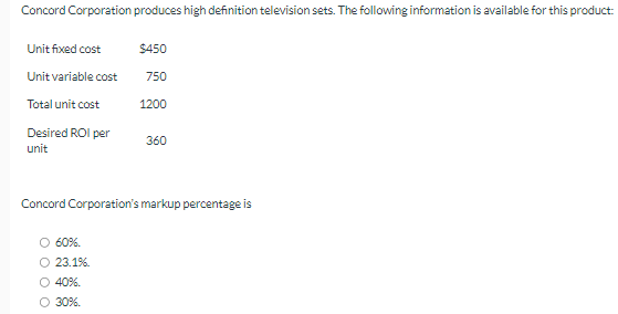 Concord Corporation produces high definition television sets. The following information is available for this product:
Unit fixed cost
$450
Unit variable cost
750
Total unit cost
1200
Desired ROI per
360
unit
Concord Corporation's markup percentage is
60%.
○ 23.1%.
○ 40%.
○ 30%.