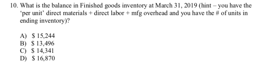 10. What is the balance in Finished goods inventory at March 31, 2019 (hint – you have the
'per unit' direct materials + direct labor + mfg overhead and you have the # of units in
ending inventory)?
A) $ 15,244
B) $ 13,496
C) $ 14,341
D) $ 16,870
