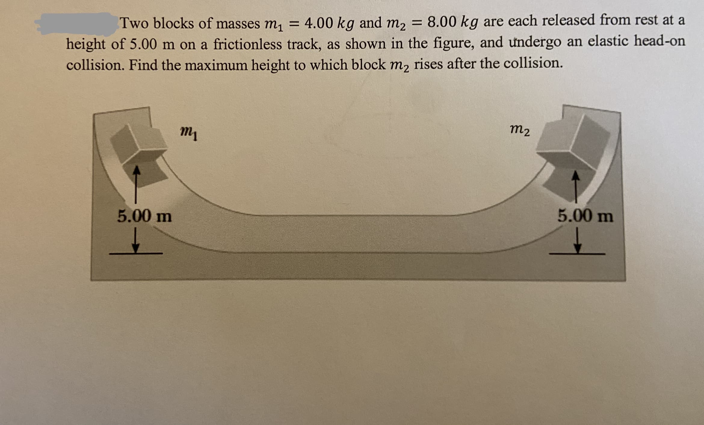 Two blocks of masses m, = 4.00 kg and m, = 8.00 kg are each released from rest at a
height of 5.00 m on a frictionless track, as shown in the figure, and undergo an elastic head-on
collision. Find the maximum height to which block m, rises after the collision.
т
т2
5.00 m
5.00 m
