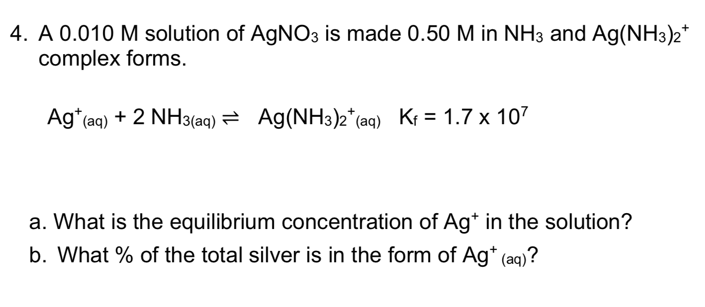 4. A 0.010 M solution of AgNO3 is made 0.50 M in NH3 and Ag(NH3)2
complex forms
Ag(NH3)2*(aq) Kf = 1.7 x 107
Ag (aq) 2 NH3(aq)
a. What is the equilibrium concentration of Ag* in the solution?
b. What % of the total silver is in the form of Ag* (aq)?

