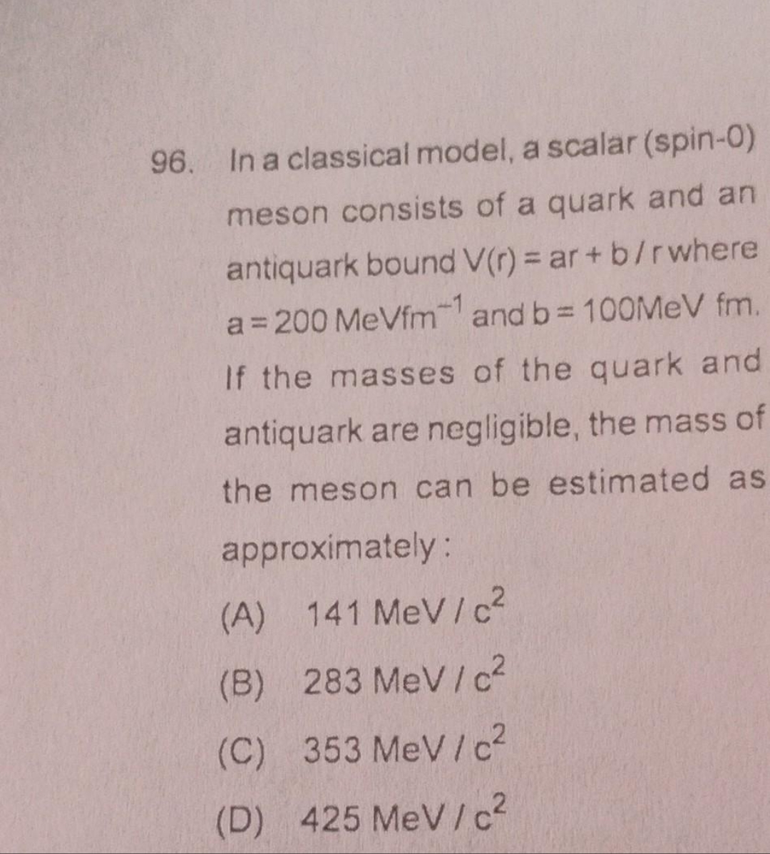 96. In a classical model, a scalar (spin-0)
meson consists of a quark and an
antiquark bound V(r) = ar+b/r where
a=200 MeVfm1 and b= 100MeV fm.
If the masses of the quark and
antiquark are negligible, the mass of
the meson can be estimated as
approximately:
(A) 141 MeV/c²
(B) 283 MeV/c²
(C) 353 MeV/c²
(D) 425 MeV/c²