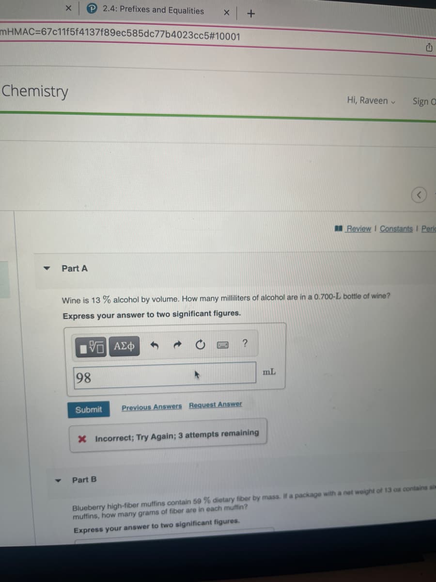 X
Chemistry
mHMAC-67c11f5f4137f89ec585dc77b4023cc5#10001
Part A
2.4: Prefixes and Equalities
15] ΑΣΦ
98
Submit
X +
Wine is 13% alcohol by volume. How many milliliters of alcohol are in a 0.700-L bottle of wine?
Express your answer to two significant figures.
Part B
Previous Answers Request Answer
?
X Incorrect; Try Again; 3 attempts remaining
Hi, Raveen ✓
mL
Sign O
Review I Constants I Peric
Blueberry high-fiber muffins contain 59 % dietary fiber by mass. If a package with a net weight of 13 oa contains si
muffins, how many grams of fiber are in each muffin?
Express your answer to two significant figures.