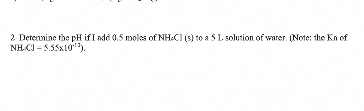 2. Determine the pH if I add 0.5 moles of NH4CI (s) to a 5 L solution of water. (Note: the Ka of
NHẠCI = 5.55x10-10).
