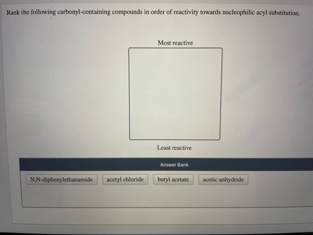 Rank the following carbonyl-containing compounds in order of reactivity towards nucleophilic acyl substitution.
Most reactive
Least reactive
Answer Bank
N,N-diphenylethanamide
acetyl chloride
butyl acetate
acetic anhydride
