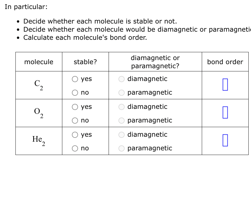 In particular:
• Decide whether each molecule is stable or not.
• Decide whether each molecule would be diamagnetic or paramagneti
Calculate each molecule's bond order.
molecule
C₂
0₂
2
He 2
stable?
yes
no
yes
no
yes
no
diamagnetic or
paramagnetic?
diamagnetic
paramagnetic
diamagnetic
paramagnetic
diamagnetic
paramagnetic
bond order
0
0
П