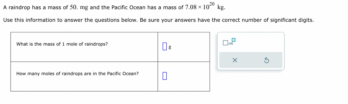 20
A raindrop has a mass of 50. mg and the Pacific Ocean has a mass of 7.08 × 10²0 kg.
Use this information to answer the questions below. Be sure your answers have the correct number of significant digits.
What is the mass of 1 mole of raindrops?
How many moles of raindrops are in the Pacific Ocean?
0
x10
X