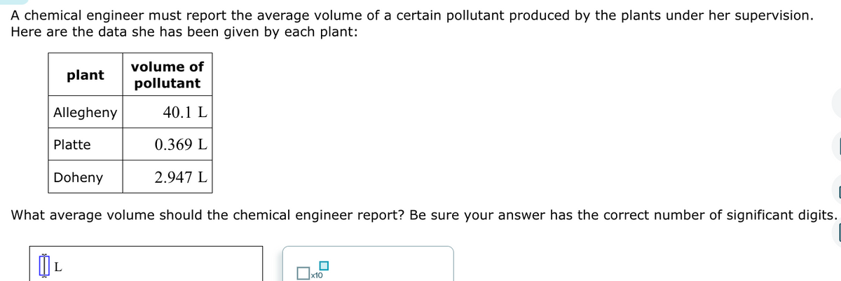 A chemical engineer must report the average volume of a certain pollutant produced by the plants under her supervision.
Here are the data she has been given by each plant:
plant
Allegheny
Platte
Doheny
L
volume of
pollutant
40.1 L
0.369 L
2.947 L
What average volume should the chemical engineer report? Be sure your answer has the correct number of significant digits.
☐x10