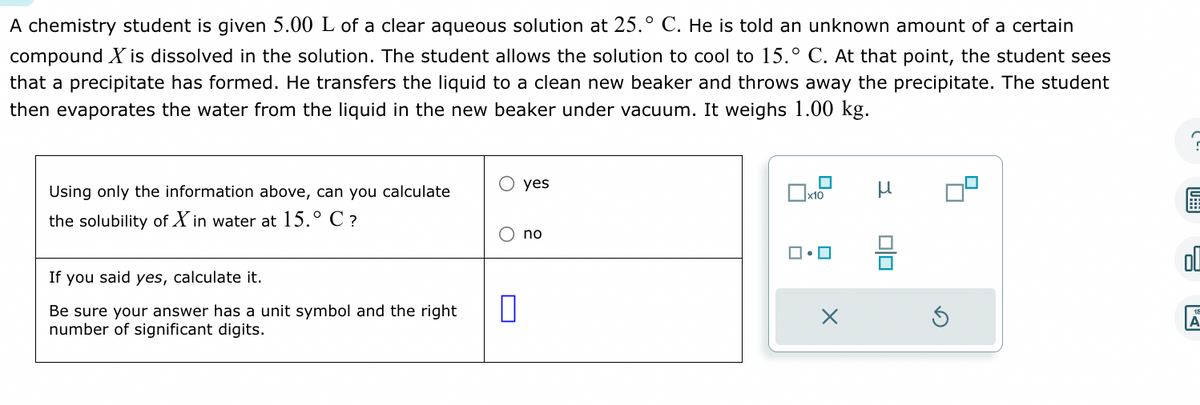 A chemistry student is given 5.00 L of a clear aqueous solution at 25.° C. He is told an unknown amount of a certain
compound X is dissolved in the solution. The student allows the solution to cool to 15.° C. At that point, the student sees
that a precipitate has formed. He transfers the liquid to a clean new beaker and throws away the precipitate. The student
then evaporates the water from the liquid in the new beaker under vacuum. It weighs 1.00 kg.
Using only the information above, can you calculate
the solubility of Xin water at 15.° C ?
If you said yes, calculate it.
Be sure your answer has a unit symbol and the right
number of significant digits.
0
yes
no
☐
x10
X
Olo
S
U
2