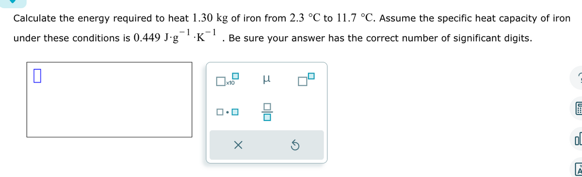 Calculate the energy required to heat 1.30 kg of iron from 2.3 °C to 11.7 °C. Assume the specific heat capacity of iron
under these conditions is 0.449 J∙g¯¹·K¯¹. Be sure your answer has the correct number of significant digits.
1
1
0
x10
ロ・ロ
X
н
00
JU:::|
00