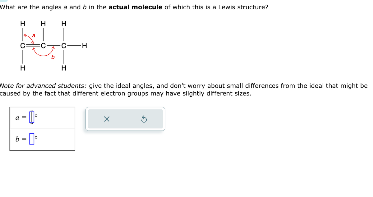 What are the angles a and b in the actual molecule of which this is a Lewis structure?
H H H
a
HL
C H
H
H
Note for advanced students: give the ideal angles, and don't worry about small differences from the ideal that might be
caused by the fact that different electron groups may have slightly different sizes.
= []
b = ⁰
a =
X