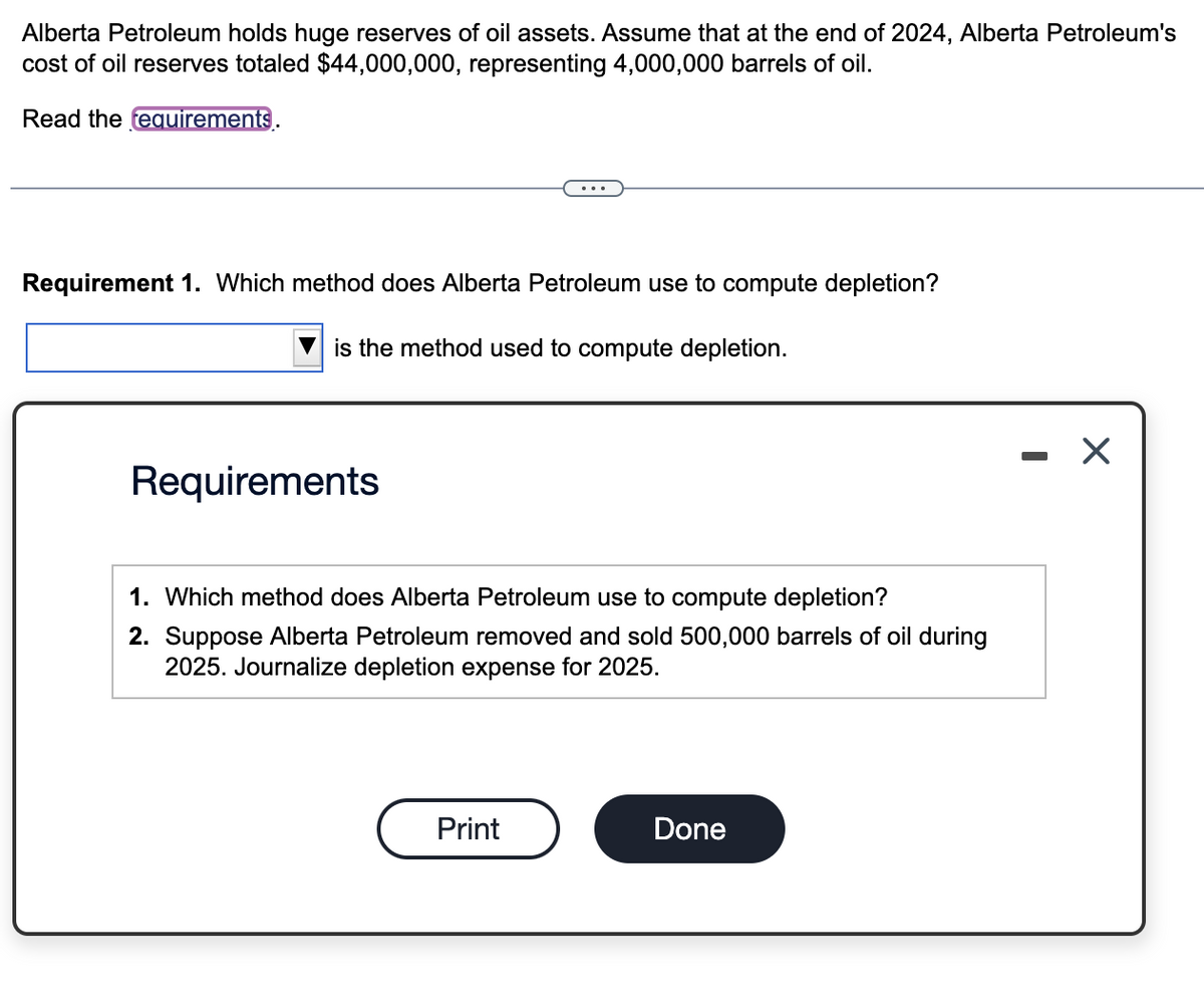 Alberta Petroleum holds huge reserves of oil assets. Assume that at the end of 2024, Alberta Petroleum's
cost of oil reserves totaled $44,000,000, representing 4,000,000 barrels of oil.
Read the requirements.
Requirement 1. Which method does Alberta Petroleum use to compute depletion?
is the method used to compute depletion.
Requirements
1. Which method does Alberta Petroleum use to compute depletion?
2. Suppose Alberta Petroleum removed and sold 500,000 barrels of oil during
2025. Journalize depletion expense for 2025.
Print
Done
- X