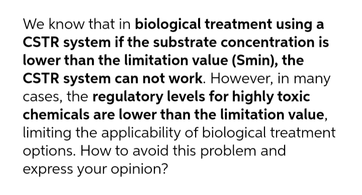We know that in biological treatment using a
CSTR system if the substrate concentration is
lower than the limitation value (Smin), the
CSTR system can not work. However, in many
cases, the regulatory levels for highly toxic
chemicals are lower than the limitation value,
limiting the applicability of biological treatment
options. How to avoid this problem and
express your opinion?
