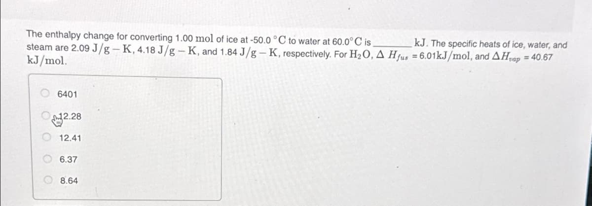 kJ. The specific heats of ice, water, and
The enthalpy change for converting 1.00 mol of ice at -50.0 °C to water at 60.0°C is
steam are 2.09 J/g-K, 4.18 J/g-K, and 1.84 J/g - K, respectively. For H₂O, A Hfus = 6.01kJ/mol, and AHvap = 40.67
kJ/mol.
6401
12.28
12.41
6.37
8.64