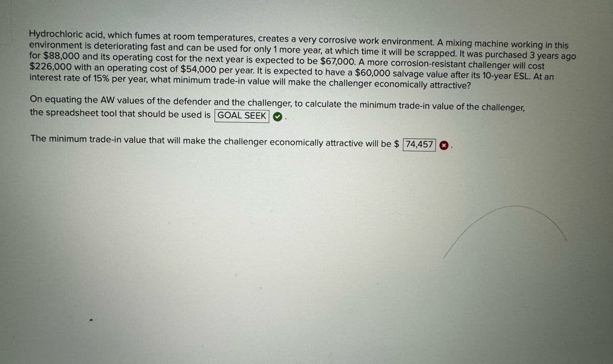 Hydrochloric acid, which fumes at room temperatures, creates a very corrosive work environment. A mixing machine working in this
environment is deteriorating fast and can be used for only 1 more year, at which time it will be scrapped. It was purchased 3 years ago
for $88,000 and its operating cost for the next year is expected to be $67,000. A more corrosion-resistant challenger will cost
$226,000 with an operating cost of $54,000 per year. It is expected to have a $60,000 salvage value after its 10-year ESL. At an
interest rate of 15% per year, what minimum trade-in value will make the challenger economically attractive?
On equating the AW values of the defender and the challenger, to calculate the minimum trade-in value of the challenger,
the spreadsheet tool that should be used is GOAL SEEK
The minimum trade-in value that will make the challenger economically attractive will be $ 74,457