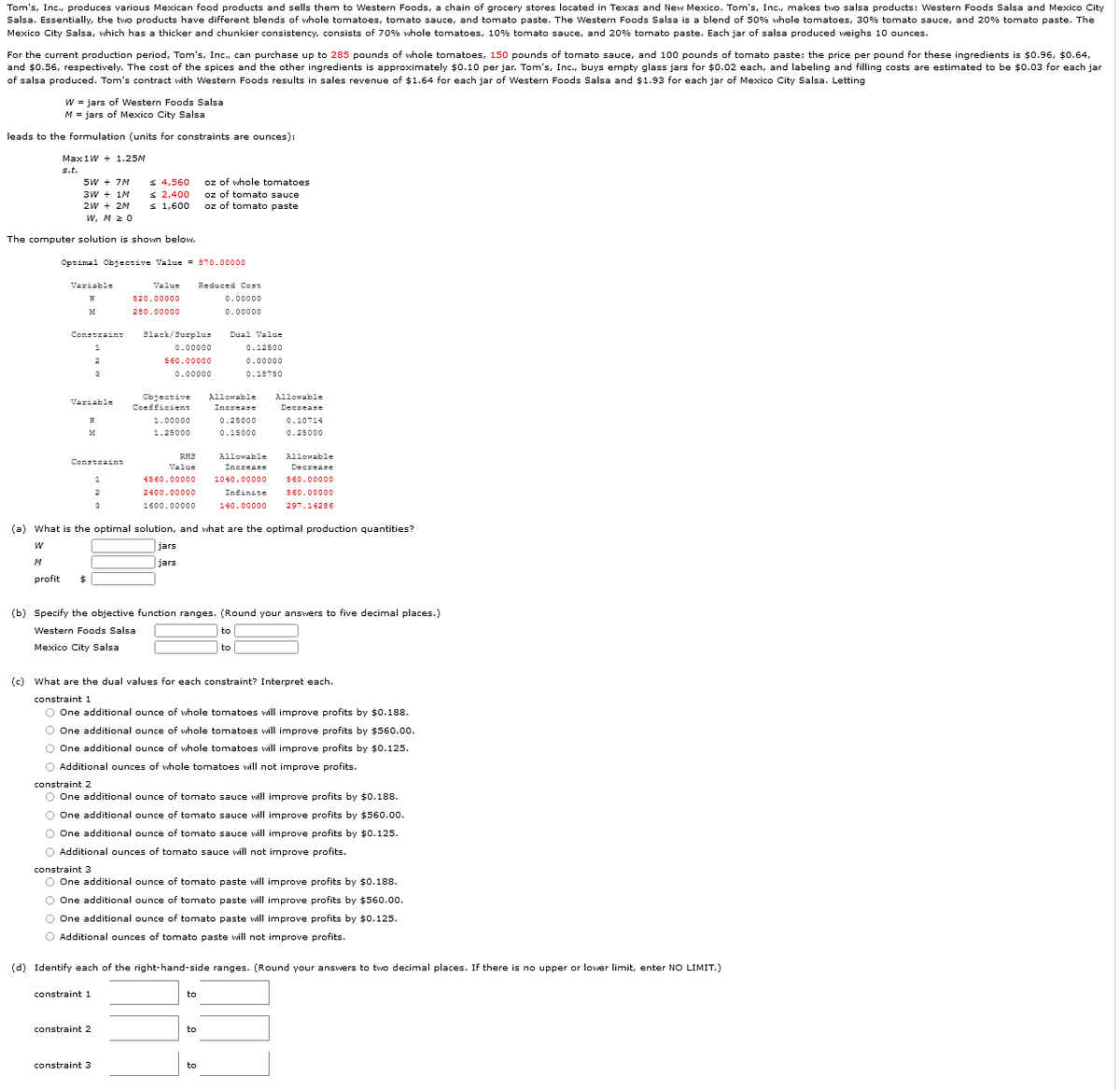 Tom's, Inc., produces various Mexican food products and sells them to Western Foods, a chain of grocery stores located in Texas and New Mexico. Tom's, Inc., makes two salsa products: Western Foods Salsa and Mexico City
Salsa. Essentially, the two products have different blends of whole tomatoes, tomato sauce, and tomato paste. The Western Foods Salsa is a blend of 50% vhole tomatoes, 30% tomato sauce, and 20% tomato paste. The
Mexico City Salsa, which has a thicker and chunkier consistency, consists of 70% whole tomatoes, 10% tomato sauce, and 20% tomato paste. Each jar of salsa produced weighs 10 ounces.
For the current production period, Tom's, Inc., can purchase up to 285 pounds of whole tomatoes, 150 pounds of tomato sauce, and 100 pounds of tomato paste; the price per pound for these ingredients is $0.96, $0.64,
and $0.56, respectively. The cost of the spices and the other ingredients is approximately $0.10 per jar. Tom's, Inc., buys empty glass jars for $0.02 each, and labeling and filling costs are estimated to be $0.03 for each jar
of salsa produced. Tom's contract with Western Foods results in sales revenue of $1.64 for each jar of Western Foods Salsa and $1.93 for each jar of Mexico City Salsa. Letting
w = jars of Western Foods Salsa
M = jars of Mexico City Salsa
leads to the formulation (units for constraints are ounces):
Max1W + 1.25M
s.t.
5W + 7M
3W + 1M
2W + 2M
w, M 2 0
S 4,560
s 2,400
s 1,600
oz of whole tomatoes
oz of tomato sauce
oz of tomato paste
The computer solution is shown below.
Optimal Objective Value = 870.00000
Variable
Value
Reduced Cost
520.00000
0.00000
280.00000
0.00000
Constraint
3lack/Surplus
Dual Value
0.00000
0.12500
2
560.00000
0.00000
3
0.00000
0.18750
Objective
Allowable
Allowable
Variable
Coefficient
Increase
Decrease
1.00000
0.25000
0.10714
1.25000
0.15000
0.25000
RH3
Allowable
Allowable
Constraint
Value
Increase
Decrease
4560.00000
1040.00000
560.00000
2400.00000
Infinite
560.00000
1600.00000
140.00000
297.14286
(a) What is the optimal solution, and what are the optimal production quantities?
jars
M
jars
profit
$4
(b) Specify the objective function ranges. (Round your answers to five decimal places.)
Western Foods Salsa
Mexico City Salsa
to
(c) What are the dual values for each constraint? Interpret each.
constraint 1
O One additional ounce of whole tomatoes will improve profits by $0.188.
O One additional ounce of whole tomatoes will improve profits by $560.00.
O One additional ounce of whole tomatoes will improve profits by $0.125.
O Additional ounces of whole tomatoes will not improve profits.
constraint 2
O One additional ounce of tomato sauce will improve profits by $0.188.
O One additional ounce of tomato sauce will improve profits by $560.0o.
O One additional ounce of tomato sauce will improve profits by $0.125.
O Additional ounces of tomato sauce vill not improve profits.
constraint 3
O One additional ounce of tomato paste will improve profits by $0.188.
O One additional ounce of tomato paste will improve profits by $560.0o.
O One additional ounce of tomato paste will improve profits by $0.125.
O Additional ounces of tomato paste vill not improve profits.
(d) Identify each of the right-hand-side ranges. (Round your answers to two decimal places. If there is no upper or lower limit, enter NO LIMIT.)
constraint 1
to
constraint 2
to
constraint 3
to
