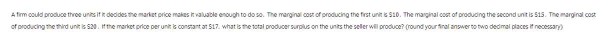 A firm could produce three units if it decides the market price makes it valuable enough to do so. The marginal cost of producing the first unit is $10. The marginal cost of producing the second unit is $15. The marginal cost
of producing the third unit is $20. If the market price per unit is constant at $17, what is the total producer surplus on the units the seller will produce? (round your final answer to two decimal places if necessary)