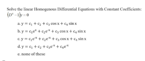 Solve the linear Homogenous Differential Equations with Constant Coefficients:
(D* -1ly = 0
a. y = c, + c2 + cC3 cOS x + C4 sin x
b. y = c,e* + c2e* + c3 cos x + C4 sin x
c. y = c,e* + c2e* + c3 cos x + c, sin x
d. y = c + c2 + cCze* + c4ex
e. none of these
