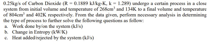 0.25kg/s of Carbon Dioxide (R = 0.1889 kJ/kg-K, k = 1.289) undergo a certain process in a close
system from initial volume and temperature of 268cm³ and 134K to a final volume and temperature
of 804cm³ and 402K respectively. From the data given, perform necessary analysis in determining
the type of process to further solve the following questions as follow:
a. Work done by/on the system (kJ/s)
b. Change in Entropy (kW/K)
c. Heat added/rejected by the system (kJ/s)
