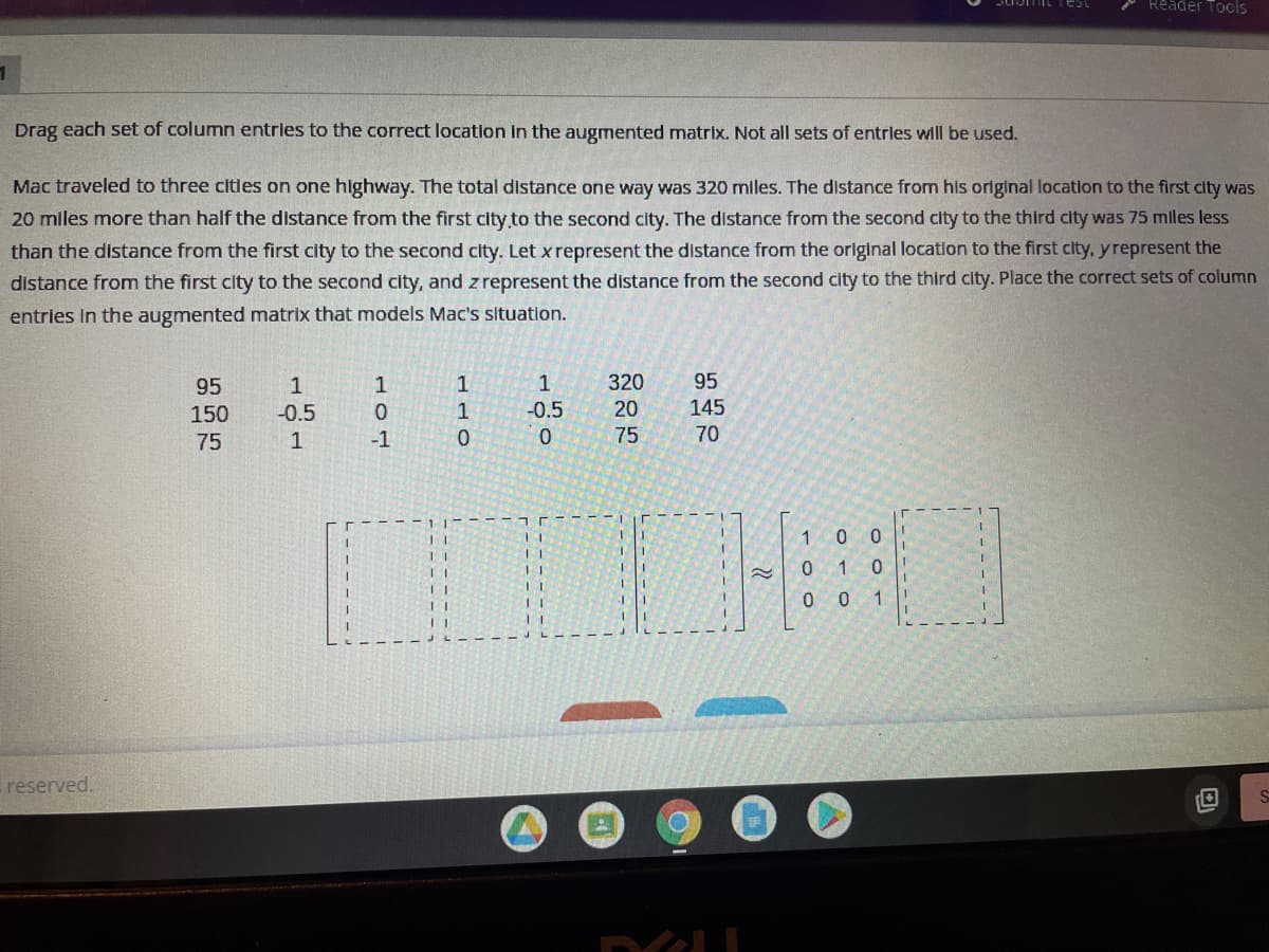 Reader Tools
Drag each set of column entrles to the correct location in the augmented matrix. Not all sets of entries will be used.
Mac traveled to three citles on one highway. The total distance one way was 320 miles. The distance from his original location to the first city was
20 miles more than half the distance from the first city to the second city. The distance from the second city to the third city was 75 miles less
than the distance from the first city to the second city. Let x represent the distance from the original locatlon to the first city, yrepresent the
distance from the first city to the second city, and z represent the distance from the second city to the third city. Place the correct sets of column
entries In the augmented matrix that models Mac's situation.
95
1
1
1
1
320
95
150
-0.5
-0.5
20
145
75
-1
75
70
1
0 0
0 10
0 0 1
reserved.
