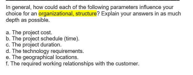 In general, how could each of the following parameters influence your
choice for an organizational, structure? Explain your answers in as much
depth as possible.
a. The project cost.
b. The project schedule (time).
c. The project duration.
d. The technology requirements.
e. The geographical locations.
f. The required working relationships with the customer.
