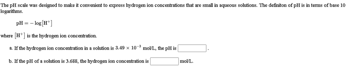 The pH scale was designed to make it convenient to express hydrogen ion concentrations that are small in aqueous solutions. The definiton of pH is in terms of base 10
logarithms.
pH =
- log [H*]
where H+] is the hydrogen ion concentration.
a. If the hydrogen ion concentration in a solution is 3.49 x 10-8 mol/L, the pH is
b. If the pH of a solution is 3.688, the hydrogen ion concentration is
mol/L.
